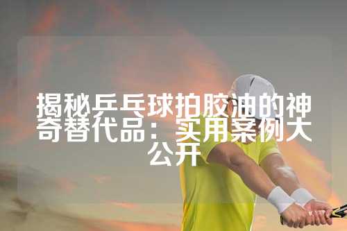 揭秘乒乓球拍胶油的神奇替代品：实用案例大公开