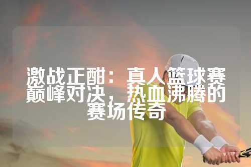 激战正酣：真人篮球赛巅峰对决，热血沸腾的赛场传奇