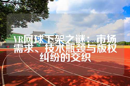 VR网球下架之谜：市场需求、技术瓶颈与版权纠纷的交织