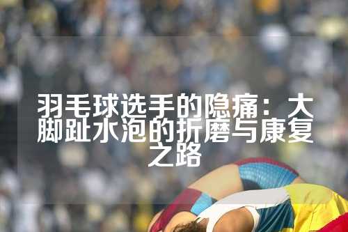 羽毛球选手的隐痛：大脚趾水泡的折磨与康复之路