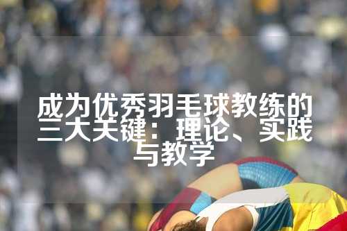 成为优秀羽毛球教练的三大关键：理论、实践与教学