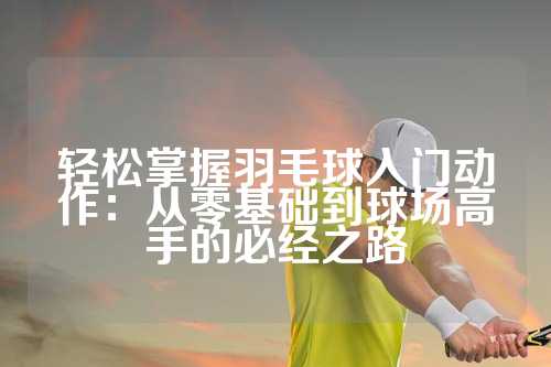 轻松掌握羽毛球入门动作：从零基础到球场高手的必经之路