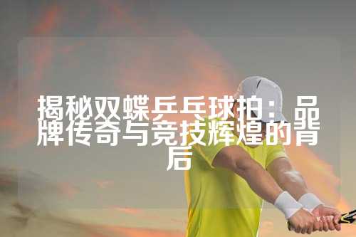 揭秘双蝶乒乓球拍：品牌传奇与竞技辉煌的背后