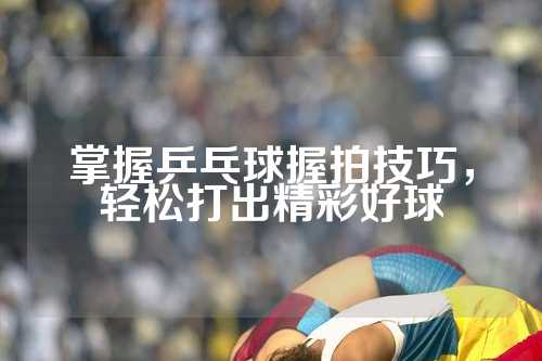 掌握乒乓球握拍技巧，轻松打出精彩好球