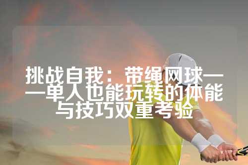 挑战自我：带绳网球——单人也能玩转的体能与技巧双重考验