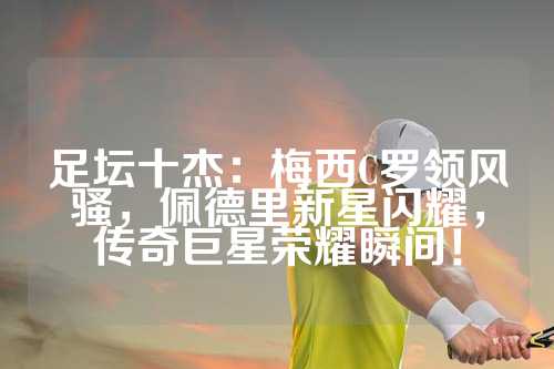 足坛十杰：梅西C罗领风骚，佩德里新星闪耀，传奇巨星荣耀瞬间！