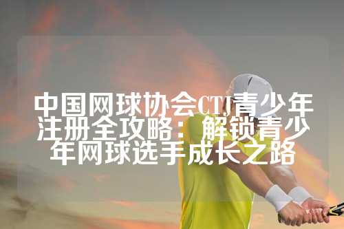 中国网球协会CTJ青少年注册全攻略：解锁青少年网球选手成长之路