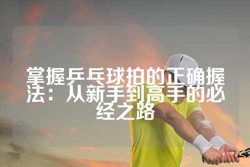 掌握乒乓球拍的正确握法：从新手到高手的必经之路
