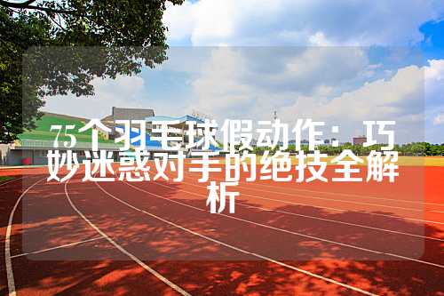 75个羽毛球假动作：巧妙迷惑对手的绝技全解析