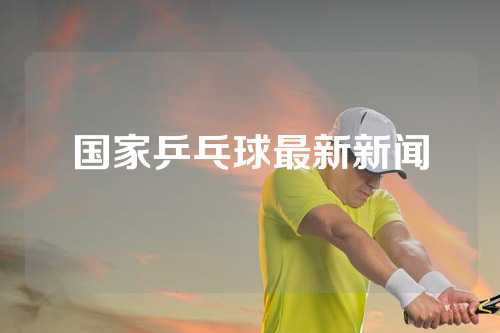 国家乒乓球最新新闻