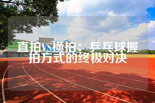 直拍VS横拍：乒乓球握拍方式的终极对决