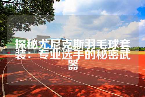 探秘尤尼克斯羽毛球套装：专业选手的秘密武器