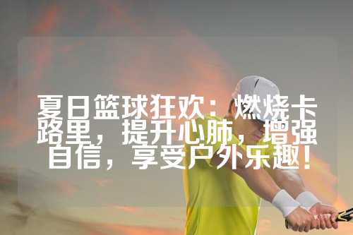 夏日篮球狂欢：燃烧卡路里，提升心肺，增强自信，享受户外乐趣！