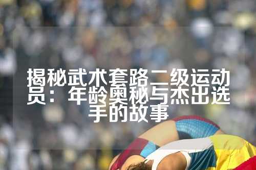 揭秘武术套路二级运动员：年龄奥秘与杰出选手的故事