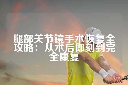 腿部关节镜手术恢复全攻略：从术后即刻到完全康复