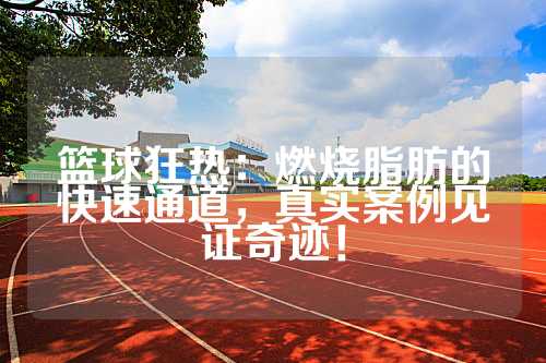篮球狂热：燃烧脂肪的快速通道，真实案例见证奇迹！