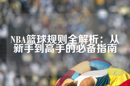 NBA篮球规则全解析：从新手到高手的必备指南