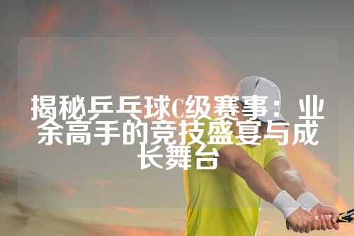 揭秘乒乓球C级赛事：业余高手的竞技盛宴与成长舞台