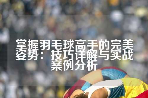 掌握羽毛球高手的完美姿势：技巧详解与实战案例分析