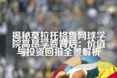 揭秘莫拉托格鲁网球学院高昂学费背后：价值与投资回报全景解析