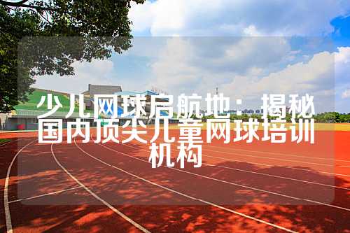 少儿网球启航地：揭秘国内顶尖儿童网球培训机构