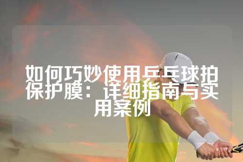 如何巧妙使用乒乓球拍保护膜：详细指南与实用案例