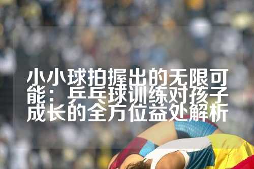 小小球拍握出的无限可能：乒乓球训练对孩子成长的全方位益处解析