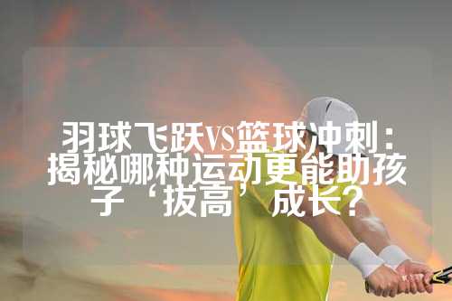 羽球飞跃VS篮球冲刺：揭秘哪种运动更能助孩子‘拔高’成长？
