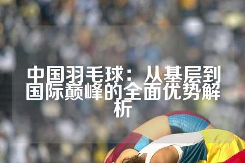 中国羽毛球：从基层到国际巅峰的全面优势解析