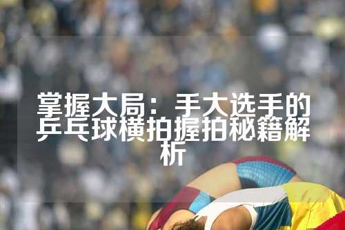 掌握大局：手大选手的乒乓球横拍握拍秘籍解析