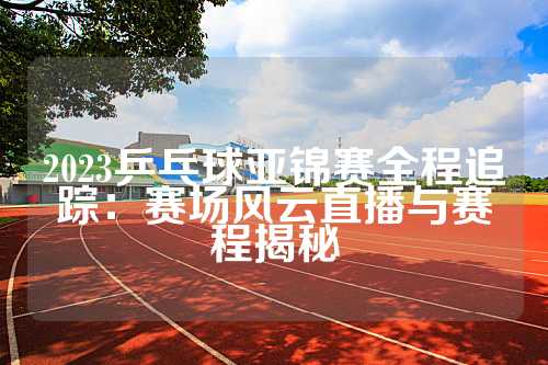 2023乒乓球亚锦赛全程追踪：赛场风云直播与赛程揭秘