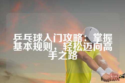 乒乓球入门攻略：掌握基本规则，轻松迈向高手之路