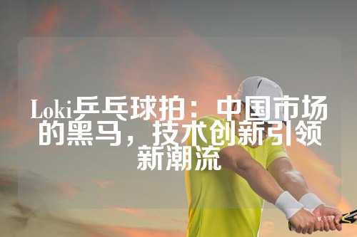 Loki乒乓球拍：中国市场的黑马，技术创新引领新潮流