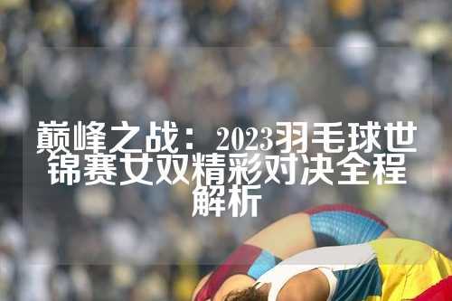 巅峰之战：2023羽毛球世锦赛女双精彩对决全程解析