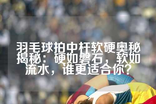 羽毛球拍中杆软硬奥秘揭秘：硬如磐石，软如流水，谁更适合你？