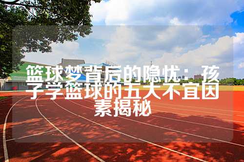 篮球梦背后的隐忧：孩子学篮球的五大不宜因素揭秘