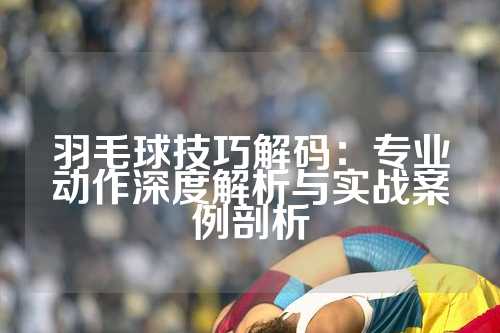 羽毛球技巧解码：专业动作深度解析与实战案例剖析