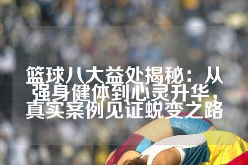 篮球八大益处揭秘：从强身健体到心灵升华，真实案例见证蜕变之路