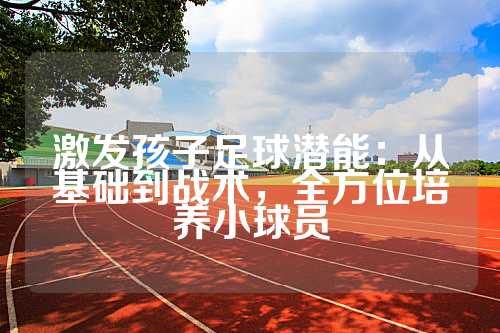 激发孩子足球潜能：从基础到战术，全方位培养小球员