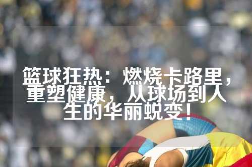 篮球狂热：燃烧卡路里，重塑健康，从球场到人生的华丽蜕变！
