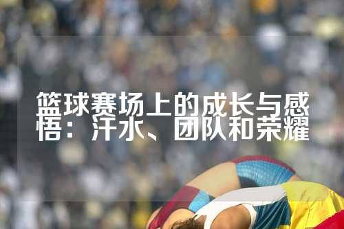 篮球赛场上的成长与感悟：汗水、团队和荣耀