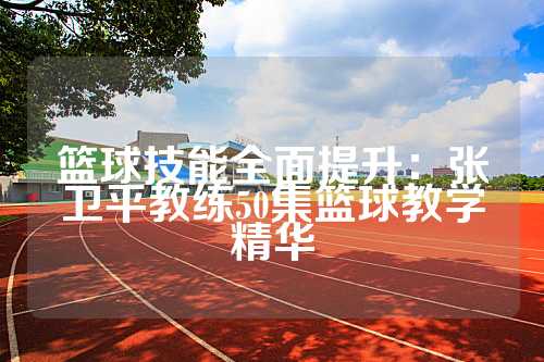 篮球技能全面提升：张卫平教练50集篮球教学精华
