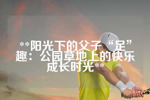 **阳光下的父子“足”趣：公园草地上的快乐成长时光**