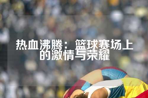 热血沸腾：篮球赛场上的激情与荣耀