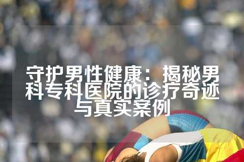 守护男性健康：揭秘男科专科医院的诊疗奇迹与真实案例