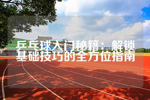 乒乓球入门秘籍：解锁基础技巧的全方位指南