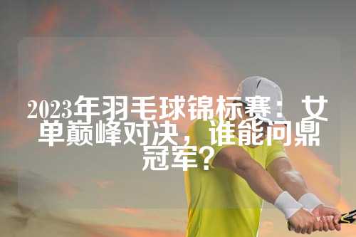 2023年羽毛球锦标赛：女单巅峰对决，谁能问鼎冠军？