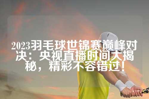 2023羽毛球世锦赛巅峰对决：央视直播时间大揭秘，精彩不容错过！