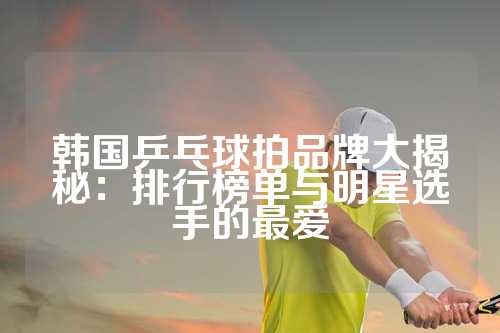 韩国乒乓球拍品牌大揭秘：排行榜单与明星选手的最爱