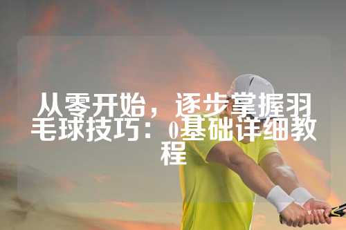 从零开始，逐步掌握羽毛球技巧：0基础详细教程